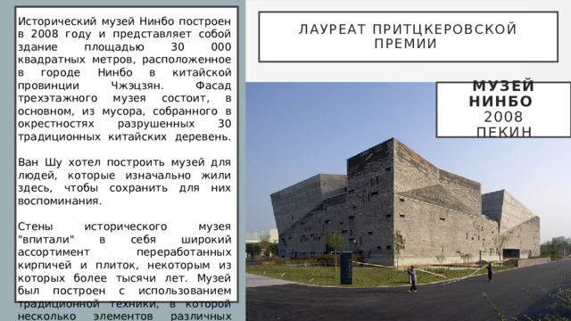   Лауреат Притцкеровской премии Исторический музей Нинбо построен в 2008 году и представляет собой здание площадью 30 000 квадратных метров, расположенное в городе Нинбо в китайской провинции Чжэцзян. Фасад трехэтажного музея состоит, в основном, из мусора, собранного в окрестностях разрушенных 30 традиционных китайских деревень.   Ван Шу хотел построить музей для людей, которые изначально жили здесь, чтобы сохранить для них воспоминания.   Стены исторического музея 