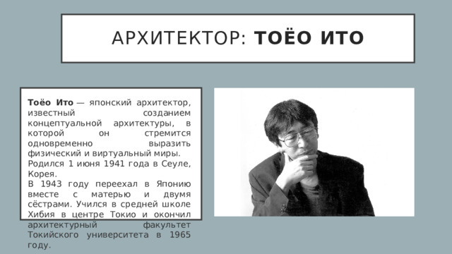 архитектор: Тоёо Ито Тоёо Ито  — японский архитектор, известный созданием концептуальной архитектуры, в которой он стремится одновременно выразить физический и виртуальный миры.  Родился 1 июня 1941 года в Сеуле, Корея. В 1943 году переехал в Японию вместе с матерью и двумя сёстрами. Учился в средней школе Хибия в центре Токио и окончил архитектурный факультет Токийского университета в 1965 году.  