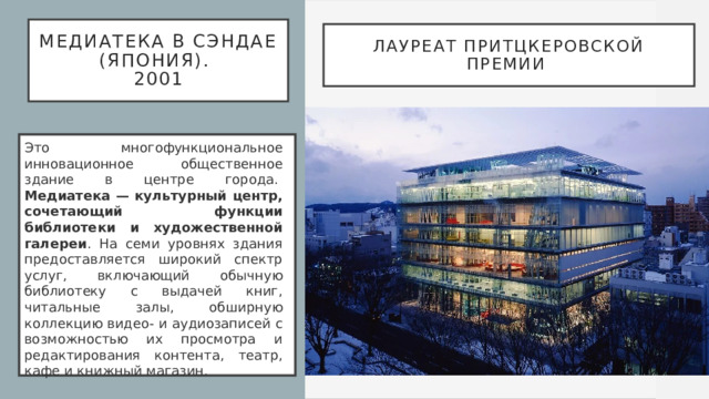 Медиатека в Сэндае (Япония).  2001 Лауреат Притцкеровской премии   Это многофункциональное инновационное общественное здание в центре города.   Медиатека — культурный центр, сочетающий функции библиотеки и художественной галереи . На семи уровнях здания предоставляется широкий спектр услуг, включающий обычную библиотеку с выдачей книг, читальные залы, обширную коллекцию видео- и аудиозаписей с возможностью их просмотра и редактирования контента, театр, кафе и книжный магазин.  