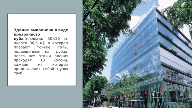 Здание выполнено в виде прозрачного куба  (площадь 50×50 м, высота 36,5 м), в котором плавают тонкие полы, подвешенные на трубах. Через все этажи здания проходят 13 колонн, каждая из которых представляет собой пучок труб.  