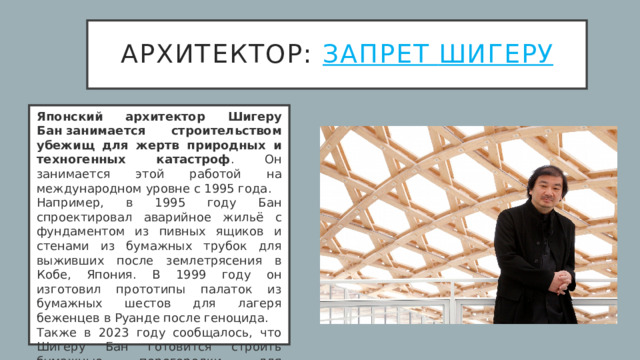 архитектор: Запрет Шигеру Японский архитектор Шигеру Бан   занимается строительством убежищ для жертв природных и техногенных катастроф . Он занимается этой работой на международном уровне с 1995 года.  Например, в 1995 году Бан спроектировал аварийное жильё с фундаментом из пивных ящиков и стенами из бумажных трубок для выживших после землетрясения в Кобе, Япония. В 1999 году он изготовил прототипы палаток из бумажных шестов для лагеря беженцев в Руанде после геноцида.  Также в 2023 году сообщалось, что Шигеру Бан готовится строить бумажные перегородки для временного жилья пострадавшим от землетрясения в Турции и Сирии.  