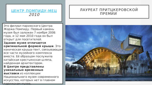 Центр Помпиду-Мец  2010 Лауреат Притцкеровской премии   Это филиал парижского Центра Жоржа Помпиду. Первый камень музея был заложен 7 ноября 2006 года, и 12 мая 2010 года он был открыт для посетителей.  Здание музея отличается оригинальной формой крыши . Это коническая крыша-тент, связывающая все части музейного комплекса вместе. Её образцом послужила китайская крестьянская шляпа, найденная архитектором.  В Центре представлены уникальные временные выставки  из коллекции Национального музея современного искусства, которых нет в главном парижском музее.  С момента своего открытия заведение стало самым посещаемым культурным центром Франции за пределами Парижа , вмещая 550 000 посетителей в год.  