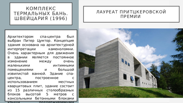  Комплекс термальных бань. Швейцария (1996)   Лауреат Притцкеровской премии   Архитектором спа-центра был выбран Питер Цумтор. Концепция здания основана на архитектурной интерпретации каменоломни. Очень характерным для движения в здании является постоянное изменение между очень маленькими интимными помещениями и большой извилистой ванной. Здание спа-центра, построенное с использованием местных кварцитовых плит, здание состоит из 15 различных столообразных блоков высотой 5 метров с консольными бетонными блоками крыши, поддерживаемыми стяжными балками. Эти блоки складываются вместе, как гигантская головоломка. 