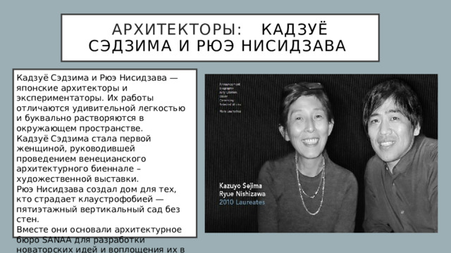 архитекторы:  Кадзуё Сэдзима и Рюэ Нисидзава Кадзуё Сэдзима и Рюэ Нисидзава — японские архитекторы и экспериментаторы. Их работы отличаются удивительной легкостью и буквально растворяются в окружающем пространстве.  Кадзуё Сэдзима стала первой женщиной, руководившей проведением венецианского архитектурного биеннале – художественной выставки.  Рюэ Нисидзава создал дом для тех, кто страдает клаустрофобией — пятиэтажный вертикальный сад без стен.  Вместе они основали архитектурное бюро SANAA для разработки новаторских идей и воплощения их в зданиях и сооружениях, как в Японии, так и по всему миру. 