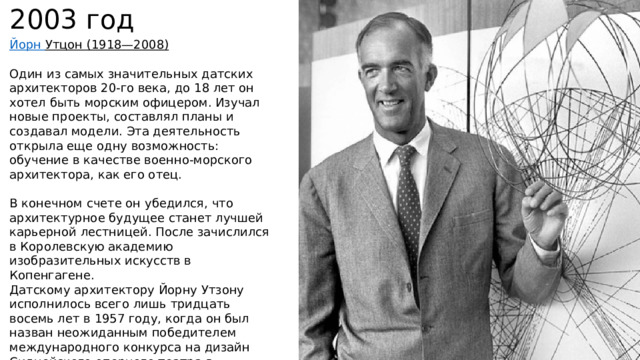 2003 год Йорн Утцон   (1918—2008)  Один из самых значительных датских архитекторов 20-го века, до 18 лет он хотел быть морским офицером. Изучал новые проекты, составлял планы и создавал модели. Эта деятельность открыла еще одну возможность: обучение в качестве военно-морского архитектора, как его отец. В конечном счете он убедился, что архитектурное будущее станет лучшей карьерной лестницей. После зачислился в Королевскую академию изобразительных искусств в Копенгагене. Датскому архитектору Йорну Утзону исполнилось всего лишь тридцать восемь лет в 1957 году, когда он был назван неожиданным победителем международного конкурса на дизайн Сиднейского оперного театра в Австралии.  