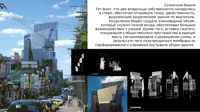 Солнечная башня Тот факт, что два владельца собственности находились в споре, обеспечил отправную точку, двойственность, выраженную разделением здания по вертикали. Разделение башен создало клиновидный объем, который служил точкой входа, обеспечивал большее взаимодействие с улицей. Кроме того, вставка сжатого, специального общественного пространства в единую массу сигнализировала о разрешении схемы, в результате чего полупрозрачная мембрана из перфорированного алюминия окутывала объем здания.  