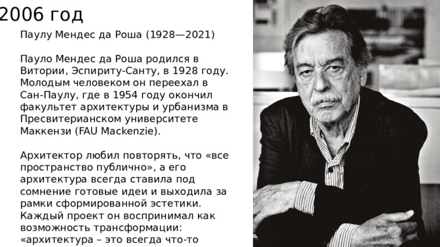 2006 год Паулу Мендес да Роша   (1928—2021) Пауло Мендес да Роша родился в Витории, Эспириту-Санту, в 1928 году. Молодым человеком он переехал в Сан-Паулу, где в 1954 году окончил факультет архитектуры и урбанизма в Пресвитерианском университете Маккензи (FAU Mackenzie). Архитектор любил повторять, что «все пространство публично», а его архитектура всегда ставила под сомнение готовые идеи и выходила за рамки сформированной эстетики. Каждый проект он воспринимал как возможность трансформации: «архитектура – это всегда что-то новое». 