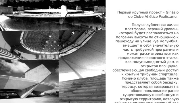 Первый крупный проект – Ginásio do Clube Atlético Paulistano.  Полузаглубленная жилая платформа, верхний уровень которой будет располагаться на половину высоты по отношению к пешеходу на улице Руа Колумбия, вмещает в себя значительную часть требуемой программы и может рассматриваться как продолжение городского этажа, как полуприподнятый дом. и открытая площадка, обеспечивающая свободный доступ к крытым трибунам спортзала; Помимо клуба, площадь также представляет собой беседку, террасу, которая возвращает в общее пользование ранее существовавшую свободную и открытую территорию, которую сейчас занимает тренажерный зал 