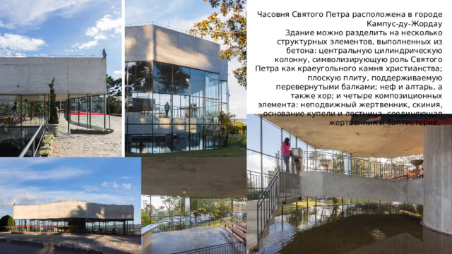 Часовня Святого Петра расположена в городе Кампус-ду-Жордау Здание можно разделить на несколько структурных элементов, выполненных из бетона: центральную цилиндрическую колонну, символизирующую роль Святого Петра как краеугольного камня христианства; плоскую плиту, поддерживаемую перевернутыми балками; неф и алтарь, а также хор; и четыре композиционных элемента: неподвижный жертвенник, скиния, основание купели и лестница, соединяющая жертвенник и баптистерий.  