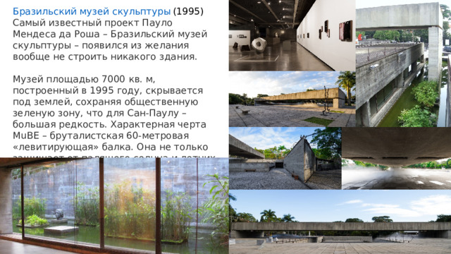 Бразильский музей скульптуры  (1995) Самый известный проект Пауло Мендеса да Роша – Бразильский музей скульптуры – появился из желания вообще не строить никакого здания. Музей площадью 7000 кв. м, построенный в 1995 году, скрывается под землей, сохраняя общественную зеленую зону, что для Сан-Паулу – большая редкость. Характерная черта MuBE – бруталистская 60-метровая «левитирующая» балка. Она не только защищает от палящего солнца и летних ливней, но и тонко определяет пространство открытых садов. 