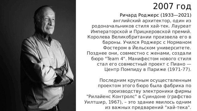 2007 год Ричард Роджерс   (1933—2021) английский архитектор, один из родоначальников стиля хай-тек. Лауреат Императорской и Прицкеровской премий. Королева Великобритании произвела его в бароны. Учился Роджерс с Норманом Фостером в Йельском университете. Позднее они, совместно с женами, создали бюро 
