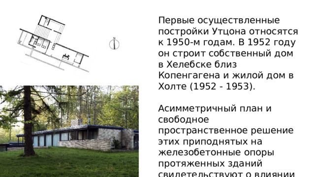 Первые осуществленные постройки Утцона относятся к 1950-м годам. В 1952 году он строит собственный дом в Хелебске близ Копенгагена и жилой дом в Холте (1952 - 1953). Асимметричный план и свободное пространственное решение этих приподнятых на железобетонные опоры протяженных зданий свидетельствуют о влиянии на творчество Утцона принципов органической архитектуры. 