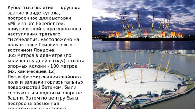 Купол тысячелетия — крупное здание в виде купола, построенное для выставки «Millennium Experience», приуроченной к празднованию наступления третьего тысячелетия. Расположено на полуострове Гринвич в юго-восточном Лондоне. 365 метров в диаметре (по количеству дней в году), высота опорных колонн - 100 метров (их, как месяцев 12). После формирования свайного поля и заливки горизонтальных поверхностей бетоном, были сооружены и подняты опорные башни. Затем по центру была построена временная конструкция на которую опиралась крыша, до того, как будут сделаны растяжки. Затем был сформирован каркас, который и одели плексигласом. 