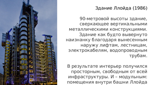 Здание Ллойда   (1986) 90-метровой высоты здание, сверкающее вертикальными металлическими конструкциями. Здание как будто вывернуто наизнанку благодаря вынесенным наружу лифтам, лестницам, электрокабелям, водопроводным трубам.   В результате интерьер получился просторным, свободным от всей инфраструктуры. И – модульным: помещения внутри башни Ллойда разделены мобильными перегородками 