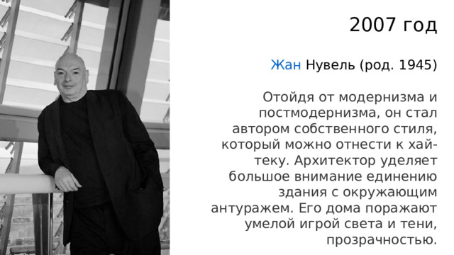 2007 год Жан Нувель   (род. 1945) Отойдя от модернизма и постмодернизма, он стал автором собственного стиля, который можно отнести к хай-теку. Архитектор уделяет большое внимание единению здания с окружающим антуражем. Его дома поражают умелой игрой света и тени, прозрачностью. 