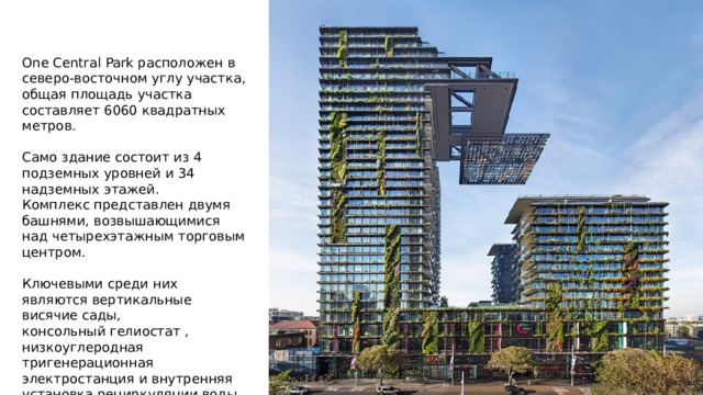 One Central Park расположен в северо-восточном углу участка, общая площадь участка составляет 6060 квадратных метров. Само здание состоит из 4 подземных уровней и 34 надземных этажей. Комплекс представлен двумя башнями, возвышающимися над четырехэтажным торговым центром. Ключевыми среди них являются вертикальные висячие сады, консольный гелиостат , низкоуглеродная тригенерационная электростанция и внутренняя установка рециркуляции воды. 