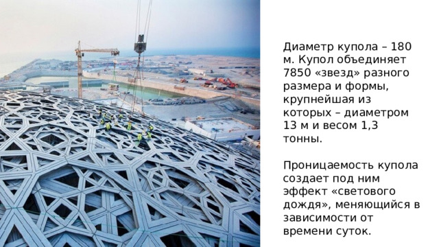 Диаметр купола – 180 м. Купол объединяет 7850 «звезд» разного размера и формы, крупнейшая из которых – диаметром 13 м и весом 1,3 тонны. Проницаемость купола создает под ним эффект «светового дождя», меняющийся в зависимости от времени суток. Диаметр купола – 180 м, длина окружности – более полкилометра, толщина – семь метров; верхняя точка находится в 36 м над уровнем земли. Купол обьединяет 7850 «звезд» разного размера и формы, крупнейшая из которых – диаметром 13 м и весом 1,3 тонны. Проницаемость купола создает под ним эффект «светового дождя», меняющийся в зависимости от времени суток. Звезды перекрывают друг друга и рассеивают солнечный свет. Такая конструкция создана для того, чтобы солнце не обжигало, но освещало помещение.  