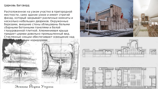 Церковь Багсверд Расположенное на узком участке в пригородной местности, само здание узкое и имеет строгий фасад, который закрывает различные комнаты и несколько небольших двориков. Окруженные березами, внешние стены облицованы белыми сборными бетонными панелями и белой глазурованной плиткой. Алюминиевая крыша придает церкви довольно промышленный вид. Стеклянные секции обеспечивают освещение над соединительными коридорами. 