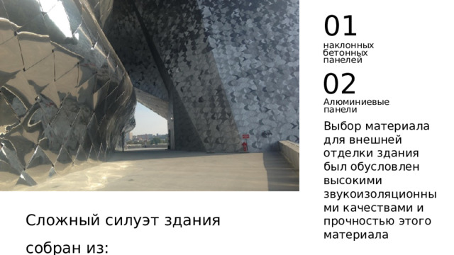 01 наклонных бетонных панелей 02 Алюминиевые панели Выбор материала для внешней отделки здания был обусловлен высокими звукоизоляционными качествами и прочностью этого материала Сложный силуэт здания собран из: 