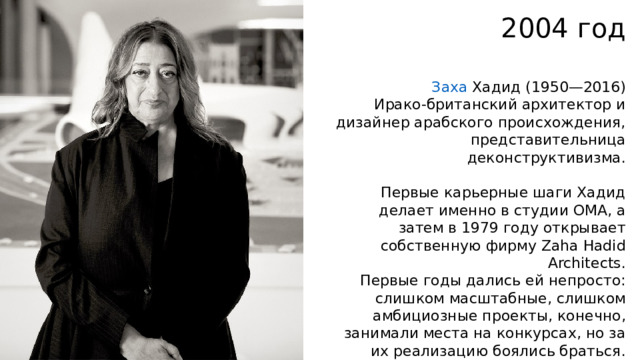 2004 год Заха Хадид   (1950—2016) Ирако-британский архитектор и дизайнер арабского происхождения, представительница деконструктивизма. Первые карьерные шаги Хадид делает именно в студии OMA, а затем в 1979 году открывает собственную фирму Zaha Hadid Architects. Первые годы дались ей непросто: слишком масштабные, слишком амбициозные проекты, конечно, занимали места на конкурсах, но за их реализацию боялись браться. Работы копились на бумаге, а заказчиков отталкивало упрямство и непростой характер Хадид. 