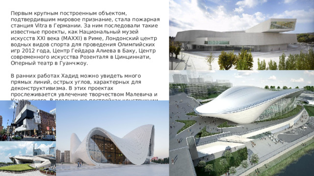 Первым крупным построенным объектом, подтвердившим мировое признание, стала пожарная станция Vitra в Германии. За ним последовали такие известные проекты, как Национальный музей искусств XXI века (MAXXI) в Риме, Лондонский центр водных видов спорта для проведения Олимпийских игр 2012 года, Центр Гейдара Алиева в Баку, Центр современного искусства Розенталя в Цинциннати, Оперный театр в Гуанчжоу. В ранних работах Хадид можно увидеть много прямых линий, острых углов, характерных для деконструктивизма. В этих проектах прослеживается увлечение творчеством Малевича и Кандинского. В поздних же постройках конструкции стали более плавными, легкими и динамичными. 