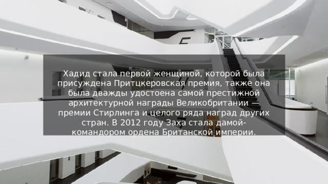 Хадид стала первой женщиной, которой была присуждена Притцкеровская премия, также она была дважды удостоена самой престижной архитектурной награды Великобритании — премии Стирлинга и целого ряда наград других стран. В 2012 году Заха стала дамой-командором ордена Британской империи. 