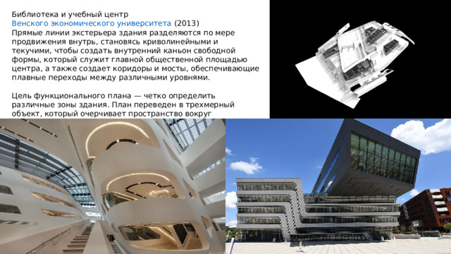 Библиотека и учебный центр  Венского экономического университета  (2013) Прямые линии экстерьера здания разделяются по мере продвижения внутрь, становясь криволинейными и текучими, чтобы создать внутренний каньон свободной формы, который служит главной общественной площадью центра, а также создает коридоры и мосты, обеспечивающие плавные переходы между различными уровнями. Цель функционального плана — четко определить различные зоны здания. План переведен в трехмерный объект, который очерчивает пространство вокруг центрального атриума, коридоров и каньонов. 