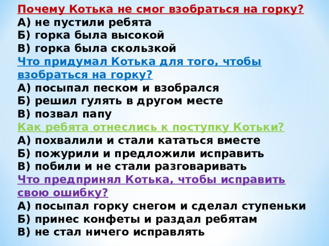 Почему Котька не смог взобраться на горку?  А) не пустили ребята  Б) горка была высокой  В) горка была скользкой Что придумал Котька для того, чтобы взобраться на горку?  А) посыпал песком и взобрался  Б) решил гулять в другом месте  В) позвал папу Как ребята отнеслись к поступку Котьки?  А) похвалили и стали кататься вместе  Б) пожурили и предложили исправить  В) побили и не стали разговаривать Что предпринял Котька, чтобы исправить свою ошибку?  А) посыпал горку снегом и сделал ступеньки  Б) принес конфеты и раздал ребятам  В) не стал ничего исправлять 