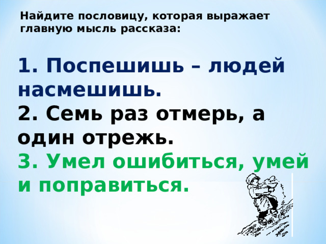 Найдите пословицу, которая выражает главную мысль рассказа:   1. Поспешишь – людей насмешишь.    2. Семь раз отмерь, а один отрежь.   3. Умел ошибиться, умей и поправиться.  