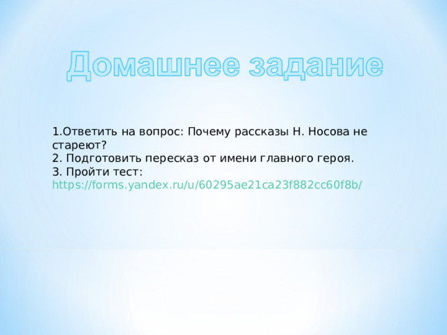 1.Ответить на вопрос: Почему рассказы Н. Носова не стареют? 2. Подготовить пересказ от имени главного героя. 3. Пройти тест: https://forms.yandex.ru/u/60295ae21ca23f882cc60f8b/  