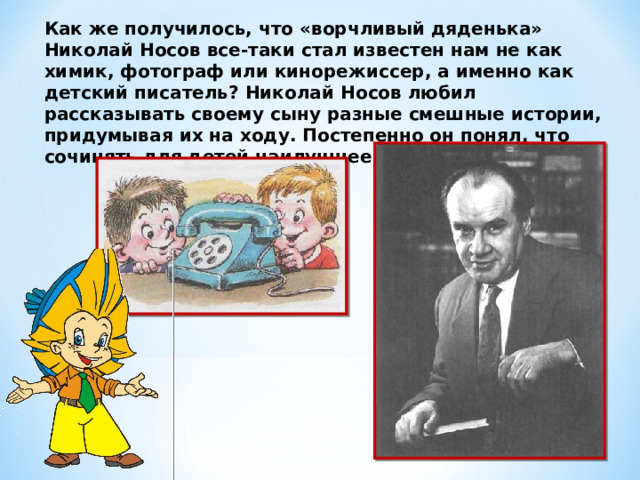 Как же получилось, что «ворчливый дяденька» Николай Носов все-таки стал известен нам не как химик, фотограф или кинорежиссер, а именно как детский писатель? Николай Носов любил рассказывать своему сыну разные смешные истории, придумывая их на ходу. Постепенно он понял, что сочинять для детей наилучшее занятие.  