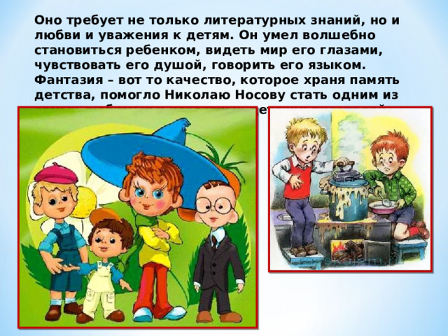 Оно требует не только литературных знаний, но и любви и уважения к детям. Он умел волшебно становиться ребенком, видеть мир его глазами, чувствовать его душой, говорить его языком. Фантазия – вот то качество, которое храня память детства, помогло Николаю Носову стать одним из самых любимых и известных детских писателей. 