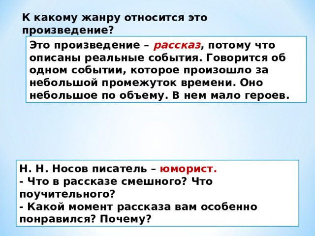 К какому жанру относится это произведение?  Это произведение – рассказ , потому что описаны реальные события. Говорится об одном событии, которое произошло за небольшой промежуток времени. Оно небольшое по объему. В нем мало героев. Н. Н. Носов писатель – юморист. - Что в рассказе смешного? Что поучительного?   - Какой момент рассказа вам особенно понравился? Почему?  