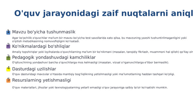  O'quv jarayonidagi zaif nuqtalarni aniqlash 1 Mavzu bo'yicha tushunmaslik Agar ko'pchilik o'quvchilar ma'lum bir mavzu bo'yicha test savollarida xato qilsa, bu mavzuning yaxshi tushuntirilmaganligini yoki o'qitish metodikasining nomuvofiqligini ko'rsatadi. 2 Ko'nikmalardagi bo'shliqlar Baholash natijalarini tahlil qilishning asosiy maqsadi — o'quv jarayonidagi 