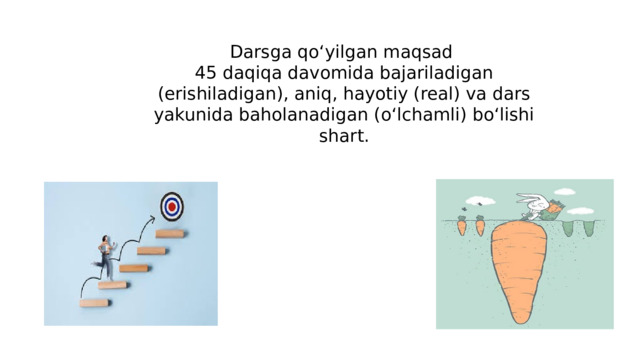Darsga qo‘yilgan maqsad 45 daqiqa davomida bajariladigan (erishiladigan), aniq, hayotiy (real) va dars yakunida baholanadigan (o‘lchamli) bo‘lishi shart.   