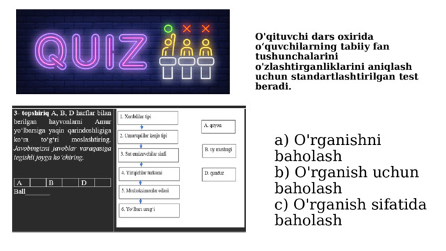 O'qituvchi dars oxirida o‘quvchilarning tabiiy fan tushunchalarini o'zlashtirganliklarini aniqlash uchun standartlashtirilgan test beradi. a) O'rganishni baholash  b) O'rganish uchun baholash  c) O'rganish sifatida baholash 