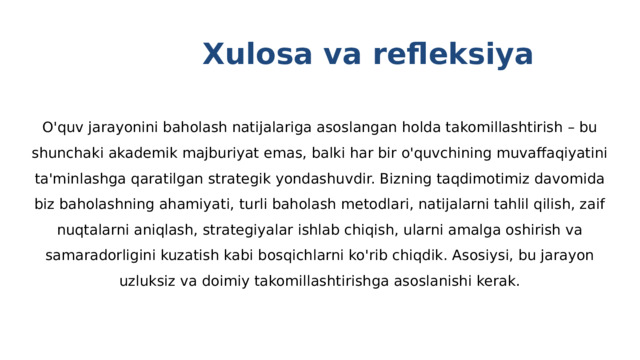  Xulosa va refleksiya O'quv jarayonini baholash natijalariga asoslangan holda takomillashtirish – bu shunchaki akademik majburiyat emas, balki har bir o'quvchining muvaffaqiyatini ta'minlashga qaratilgan strategik yondashuvdir. Bizning taqdimotimiz davomida biz baholashning ahamiyati, turli baholash metodlari, natijalarni tahlil qilish, zaif nuqtalarni aniqlash, strategiyalar ishlab chiqish, ularni amalga oshirish va samaradorligini kuzatish kabi bosqichlarni ko'rib chiqdik. Asosiysi, bu jarayon uzluksiz va doimiy takomillashtirishga asoslanishi kerak. 