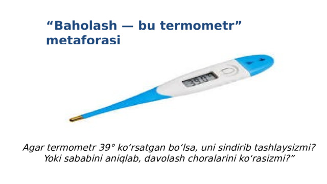 “ Baholash — bu termometr” metaforasi Agar termometr 39° ko‘rsatgan bo‘lsa, uni sindirib tashlaysizmi? Yoki sababini aniqlab, davolash choralarini ko‘rasizmi?” 