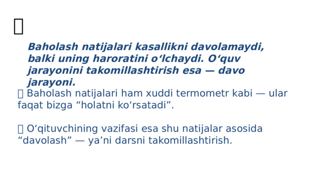 🎭 Baholash natijalari kasallikni davolamaydi, balki uning haroratini o‘lchaydi. O‘quv jarayonini takomillashtirish esa — davo jarayoni. 📌 Baholash natijalari ham xuddi termometr kabi — ular faqat bizga “holatni ko‘rsatadi”.  📌 O‘qituvchining vazifasi esa shu natijalar asosida “davolash” — ya’ni darsni takomillashtirish. 