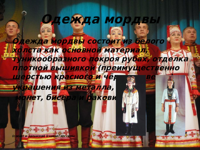 Одежда мордвы Одежда мордвы состоит из белого холста как основной материал, туникообразного покроя рубах, отделка плотной вышивкой (преимущественно шерстью красного и чёрного цветов), украшения из металла,  монет, бисера и раковин.      мокшанский (слева) и эрзянский (справа) костюмы 