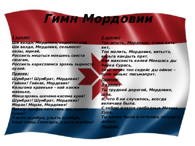 Гимн Мордовии 1 куплет 2 куплет Ши валда, Мордовия, седистот сай,  Ши валда, Мордовия, сельмосот палы, юрнай,  Россиять мяшться мокшень сияста сюлгам,  Россиять карксэземса эрзянь зырняста пулай. Тон ютыть, Мордовия, стака кить-янт,  Тон молить, Мордовия, витьстэ, верьга кандыть прят.  Вий макснесть келей Мокшась ды бойка Сурась,  Секс течис тон седейс ды оймес – прок ванькс лисьмапрят. Припев: Припев: Шумбрат! Шумбрат, Мордовия!  Гайняк! Гайняк, Мордовия!  Кельгома краеньке – най панжи маеньке,  Мокшэрзянь шачема-касома край!  Шумбрат! Шумбрат, Мордовия!  Морак! Морак, Мордовия!  Павазу эряфсь катк тонь эрь кудозт сувай!  Ульхть шумбра, ульхть шумбра,  Кода сонць Сияжарсь, ульхть шумбра! 3 куплет Ты трудной дорогой, Мордовия, шла,  И, что б ни случилось, всегда величава была.  С тобою мчатся свободные Мокша, Сура,  Ты духом была и осталась сильна и добра. Припев: 