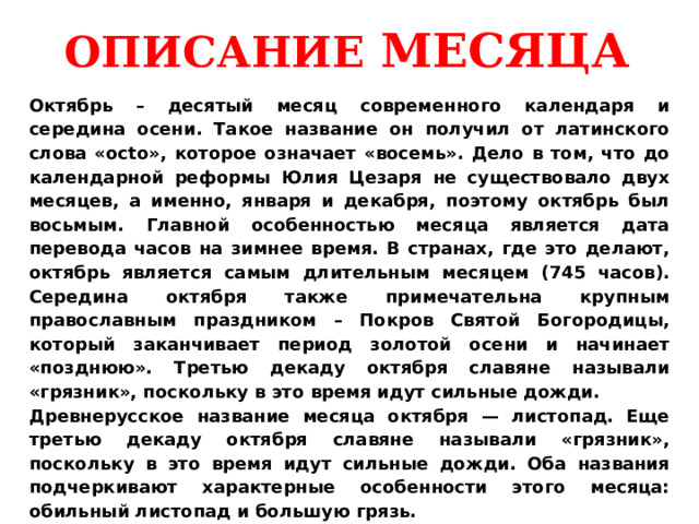 ОПИСАНИЕ МЕСЯЦА Октябрь – десятый месяц современного календаря и середина осени. Такое название он получил от латинского слова «octo», которое означает «восемь». Дело в том, что до календарной реформы Юлия Цезаря не существовало двух месяцев, а именно, января и декабря, поэтому октябрь был восьмым. Главной особенностью месяца является дата перевода часов на зимнее время. В странах, где это делают, октябрь является самым длительным месяцем (745 часов). Середина октября также примечательна крупным православным праздником – Покров Святой Богородицы, который заканчивает период золотой осени и начинает «позднюю». Третью декаду октября славяне называли «грязник», поскольку в это время идут сильные дожди. Древнерусское название месяца октября — листопад. Еще третью декаду октября славяне называли «грязник», поскольку в это время идут сильные дожди. Оба названия подчеркивают характерные особенности этого месяца: обильный листопад и большую грязь. 
