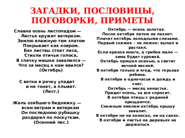ЗАГАДКИ, ПОСЛОВИЦЫ, ПОГОВОРКИ, ПРИМЕТЫ Октябрь — осень золотая.  После октября летом не пахнет.  Плачет октябрь холодными слезами.  Первый снежок – не лежок: выпал и растаял.  Если орехов много, а грибов мало — зима будет суровой.  Октябрь пришел осенью, а светит вечной весной.  В октябре только и ягод, что горькая рябина.  В октябре в одночасье и дождь и снег.  Октябрь — месяц ненастья.  Придет осень, за все спросит.  В октябре птицы с родиной прощаются.  Снежным хмелем октябрь крышу завалит.  В октябре ни на колесах, ни на санях.  В октябре и листья на деревьях не держаться .   Славна осень листопадом —  Листья кружит ветерком.  Землю влажную тем златом  Покрывает как ковром.  Без листвы стоят леса,  Стихли птичьи голоса,  В спячку мишка завалился —  Что за месяц к нам явился?  (Октябрь)  С ветки в речку упадет  и не тонет, а плывет.  (Лист.)  Жаль озябшего бедняжку —  всем ветрам и ветеркам  Он последнюю рубашку  раздарил по лоскуткам.  (Осенний лес.) 