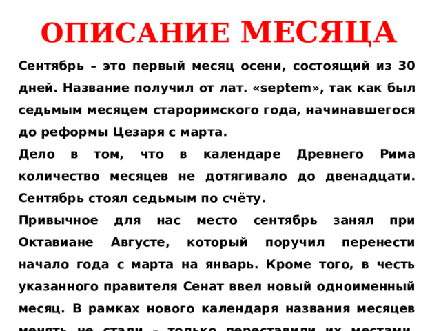 ОПИСАНИЕ МЕСЯЦА Сентябрь – это первый месяц осени, состоящий из 30 дней. Название получил от лат. «septem», так как был седьмым месяцем староримского года, начинавшегося до реформы Цезаря с марта. Дело в том, что в календаре Древнего Рима количество месяцев не дотягивало до двенадцати. Сентябрь стоял седьмым по счёту. Привычное для нас место сентябрь занял при Октавиане Августе, который поручил перенести начало года с марта на январь. Кроме того, в честь указанного правителя Сенат ввел новый одноименный месяц. В рамках нового календаря названия месяцев менять не стали – только переставили их местами, вследствие чего сентябрь угодил на девятую позицию.   