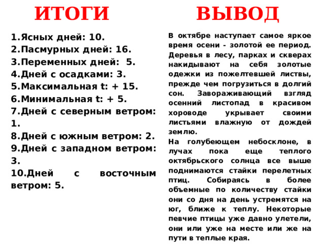 ВЫВОД ИТОГИ Ясных дней: 10. Пасмурных дней: 16. Переменных дней: 5. Дней с осадками: 3. Максимальная t: + 15. Минимальная t: + 5. Дней с северным ветром: 1. Дней с южным ветром: 2. Дней с западном ветром: 3. Дней с восточным ветром: 5. В октябре наступает самое яркое время осени - золотой ее период. Деревья в лесу, парках и скверах накидывают на себя золотые одежки из пожелтевшей листвы, прежде чем погрузиться в долгий сон. Завораживающий взгляд осенний листопад в красивом хороводе укрывает своими листьями влажную от дождей землю. На голубеющем небосклоне, в лучах пока еще теплого октябрьского солнца все выше поднимаются стайки перелетных птиц. Собираясь в более объемные по количеству стайки они со дня на день устремятся на юг, ближе к теплу. Некоторые певчие птицы уже давно улетели, они или уже на месте или же на пути в теплые края. 