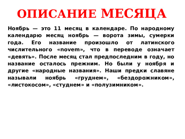 ОПИСАНИЕ МЕСЯЦА Ноябрь — это 11 месяц в календаре. По народному календарю месяц ноябрь — ворота зимы, сумерки года. Его название произошло от латинского числительного «novem», что в переводе означает «девять». После месяц стал предпоследним в году, но название осталось прежним. Но были у ноября и другие «народные названия». Наши предки славяне называли ноябрь «груднем», «бездорожником», «листокосом», «студнем» и «полузимником». 