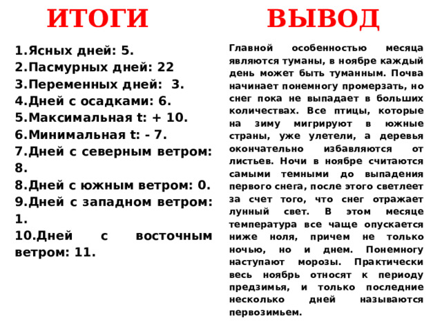 ИТОГИ ВЫВОД Ясных дней: 5. Пасмурных дней: 22 Переменных дней: 3. Дней с осадками: 6. Максимальная t: + 10. Минимальная t: - 7. Дней с северным ветром: 8. Дней с южным ветром: 0. Дней с западном ветром: 1. Дней с восточным ветром: 11. Главной особенностью месяца являются туманы, в ноябре каждый день может быть туманным. Почва начинает понемногу промерзать, но снег пока не выпадает в больших количествах. Все птицы, которые на зиму мигрируют в южные страны, уже улетели, а деревья окончательно избавляются от листьев. Ночи в ноябре считаются самыми темными до выпадения первого снега, после этого светлеет за счет того, что снег отражает лунный свет. В этом месяце температура все чаще опускается ниже ноля, причем не только ночью, но и днем. Понемногу наступают морозы. Практически весь ноябрь относят к периоду предзимья, и только последние несколько дней называются первозимьем. 