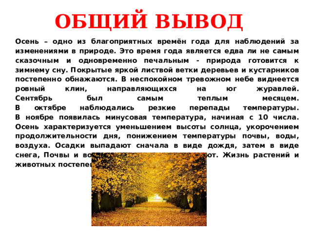 ОБЩИЙ ВЫВОД Осень – одно из благоприятных времён года для наблюдений за изменениями в природе. Это время года является едва ли не самым сказочным и одновременно печальным - природа готовится к зимнему сну. Покрытые яркой листвой ветки деревьев и кустарников постепенно обнажаются. В неспокойном тревожном небе виднеется ровный клин, направляющихся на юг журавлей.  Сентябрь был самым теплым месяцем.  В октябре наблюдались резкие перепады температуры.  В ноябре появилась минусовая температура, начиная с 10 числа.  Осень характеризуется уменьшением высоты солнца, укорочением продолжительности дня, понижением температуры почвы, воды, воздуха. Осадки выпадают сначала в виде дождя, затем в виде снега, Почвы и водоемы постепенно замерзают. Жизнь растений и животных постепенно замирает. 