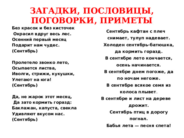 ЗАГАДКИ, ПОСЛОВИЦЫ, ПОГОВОРКИ, ПРИМЕТЫ Без красок и без кисточек  Окрасил вдруг весь лес. Осенний первый месяц Подарит нам чудес. (Сентябрь)  Пролетело звонко лето, Осыпается листва, Иволги, стрижи, кукушки, Улетают на юга! (Сентябрь)  Да, не жарок этот месяц,  Да зато кормить горазд: Баклажан, капуста, свекла Удивляют вкусом нас. (Сентябрь)   Сентябрь кафтан с плеч снимает, тулуп надевает.  Холоден сентябрь-батюшка, да кормить горазд.  В сентябре лето кончается, осень начинается.  В сентябре днем погоже, да по ночам негоже.  В сентябре всякое семя из колоса плывет . В сентябре и лист на дереве дрожит.  Сентябрь птиц в дорогу погнал.  Бабья лета — песня спета! 