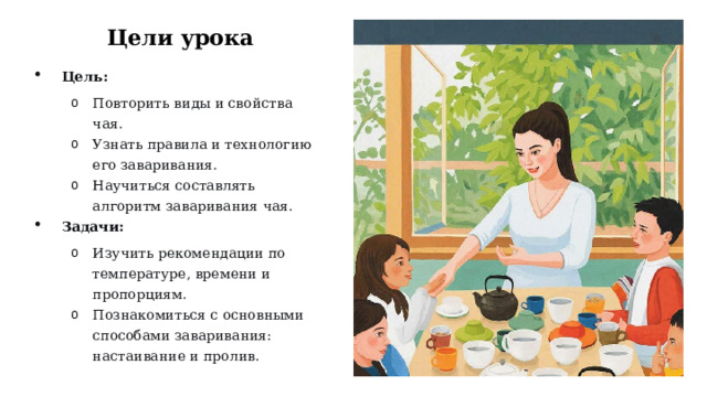 Цели урока Цель: Повторить виды и свойства чая. Узнать правила и технологию его заваривания. Научиться составлять алгоритм заваривания чая. Повторить виды и свойства чая. Узнать правила и технологию его заваривания. Научиться составлять алгоритм заваривания чая. Задачи: Изучить рекомендации по температуре, времени и пропорциям. Познакомиться с основными способами заваривания: настаивание и пролив. Изучить рекомендации по температуре, времени и пропорциям. Познакомиться с основными способами заваривания: настаивание и пролив.  